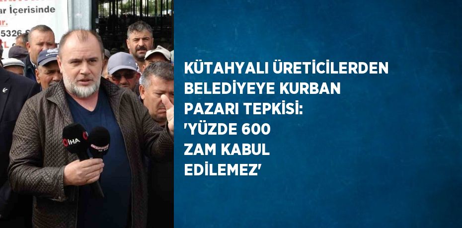 KÜTAHYALI ÜRETİCİLERDEN BELEDİYEYE KURBAN PAZARI TEPKİSİ: 'YÜZDE 600 ZAM KABUL EDİLEMEZ'
