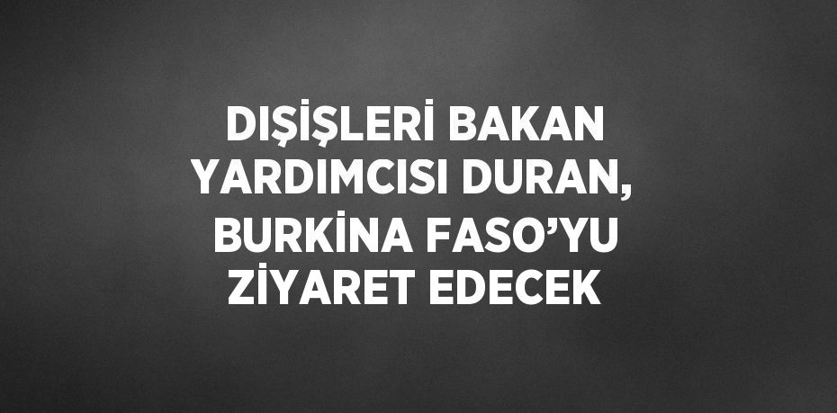 DIŞİŞLERİ BAKAN YARDIMCISI DURAN, BURKİNA FASO’YU ZİYARET EDECEK