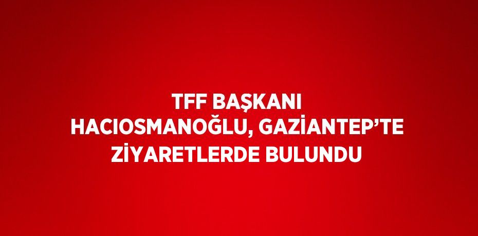 TFF BAŞKANI HACIOSMANOĞLU, GAZİANTEP’TE ZİYARETLERDE BULUNDU