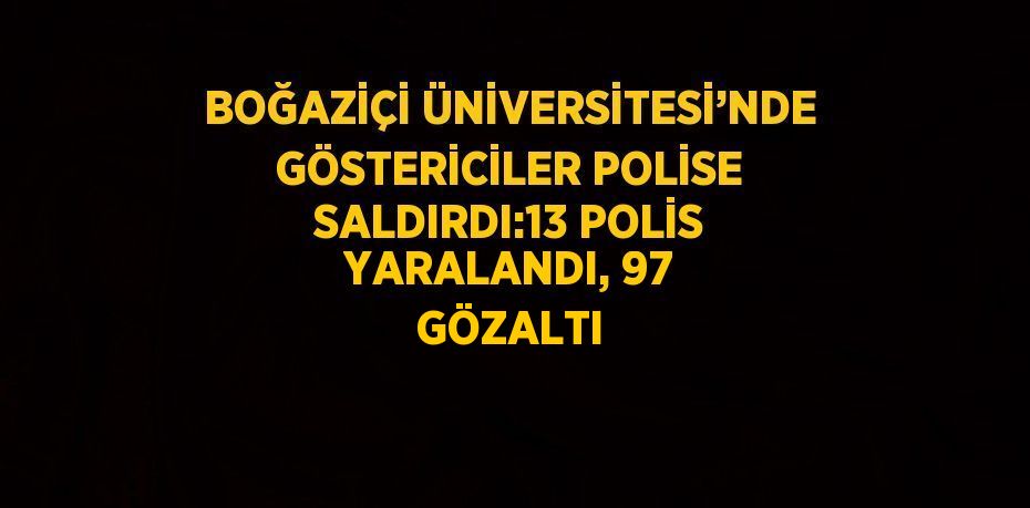 BOĞAZİÇİ ÜNİVERSİTESİ’NDE GÖSTERİCİLER POLİSE SALDIRDI:13 POLİS YARALANDI, 97 GÖZALTI