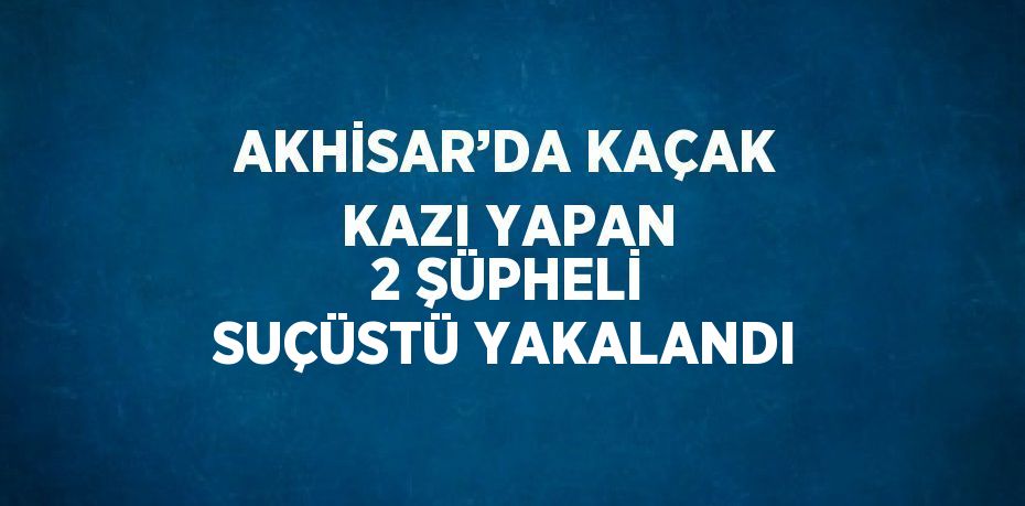 AKHİSAR’DA KAÇAK KAZI YAPAN 2 ŞÜPHELİ SUÇÜSTÜ YAKALANDI