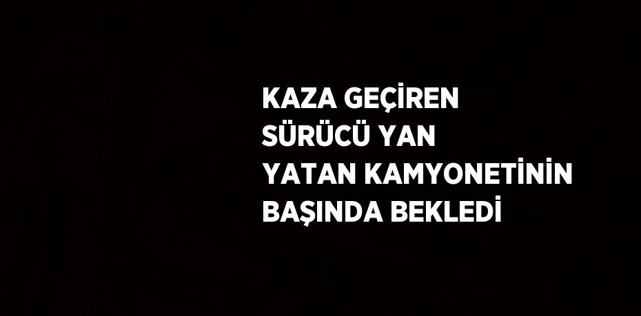 KAZA GEÇİREN SÜRÜCÜ YAN YATAN KAMYONETİNİN BAŞINDA BEKLEDİ