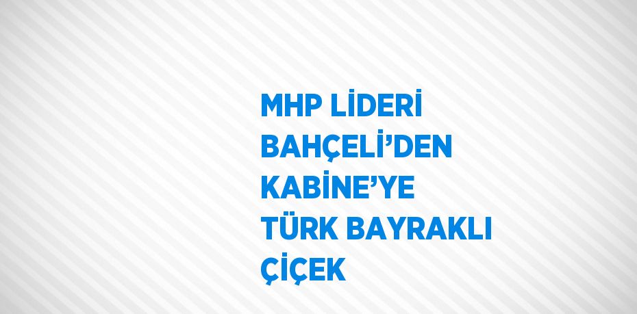 MHP LİDERİ BAHÇELİ’DEN KABİNE’YE TÜRK BAYRAKLI ÇİÇEK