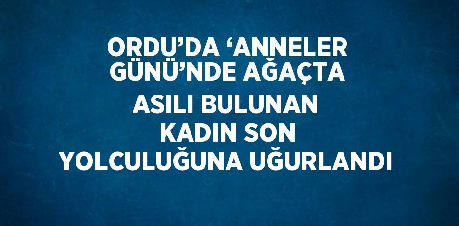 ORDU’DA ‘ANNELER GÜNÜ’NDE AĞAÇTA ASILI BULUNAN KADIN SON YOLCULUĞUNA UĞURLANDI