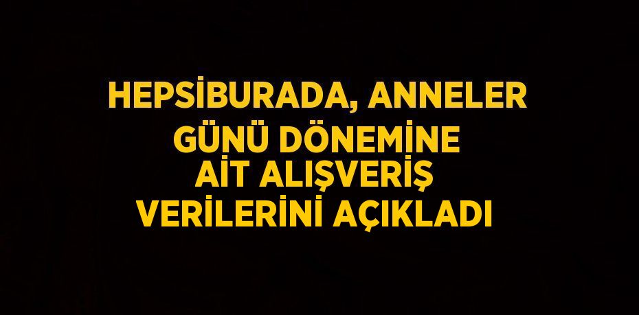 HEPSİBURADA, ANNELER GÜNÜ DÖNEMİNE AİT ALIŞVERİŞ VERİLERİNİ AÇIKLADI