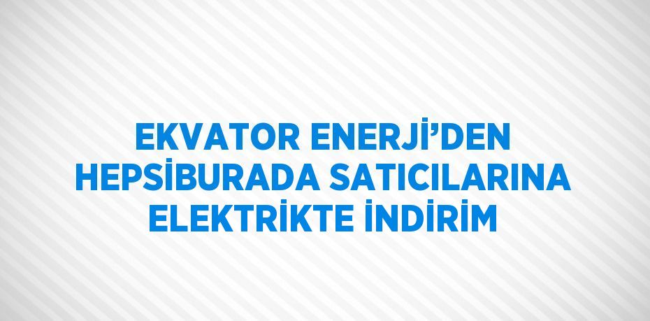 EKVATOR ENERJİ’DEN HEPSİBURADA SATICILARINA ELEKTRİKTE İNDİRİM