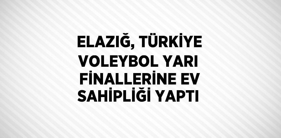 ELAZIĞ, TÜRKİYE VOLEYBOL YARI FİNALLERİNE EV SAHİPLİĞİ YAPTI