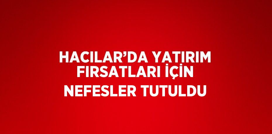 HACILAR’DA YATIRIM FIRSATLARI İÇİN NEFESLER TUTULDU