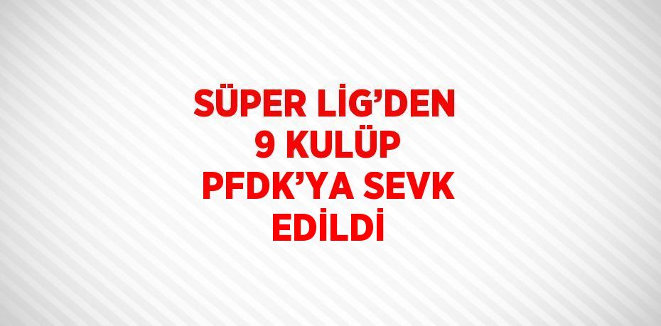 SÜPER LİG’DEN 9 KULÜP PFDK’YA SEVK EDİLDİ