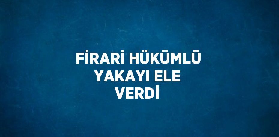 FİRARİ HÜKÜMLÜ YAKAYI ELE VERDİ