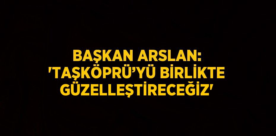 BAŞKAN ARSLAN: 'TAŞKÖPRÜ’YÜ BİRLİKTE GÜZELLEŞTİRECEĞİZ'