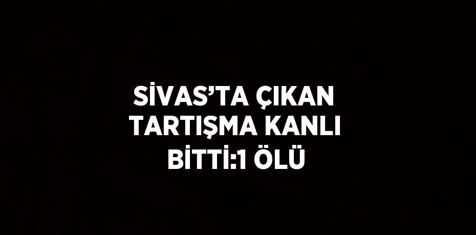 SİVAS’TA ÇIKAN TARTIŞMA KANLI BİTTİ:1 ÖLÜ