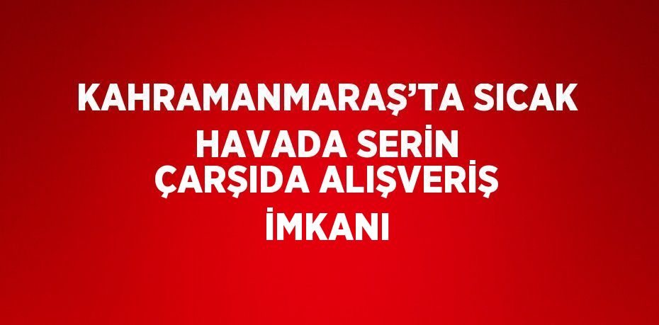 KAHRAMANMARAŞ’TA SICAK HAVADA SERİN ÇARŞIDA ALIŞVERİŞ İMKANI