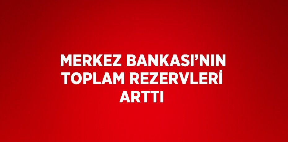 MERKEZ BANKASI’NIN TOPLAM REZERVLERİ ARTTI