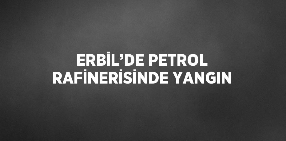 ERBİL’DE PETROL RAFİNERİSİNDE YANGIN