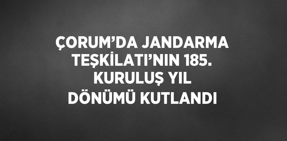 ÇORUM’DA JANDARMA TEŞKİLATI’NIN 185. KURULUŞ YIL DÖNÜMÜ KUTLANDI