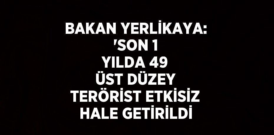 BAKAN YERLİKAYA: 'SON 1 YILDA 49 ÜST DÜZEY TERÖRİST ETKİSİZ HALE GETİRİLDİ