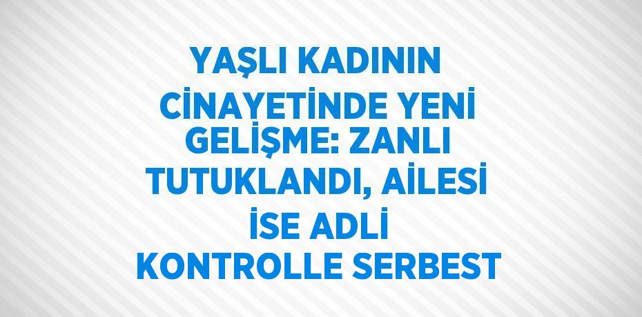 YAŞLI KADININ CİNAYETİNDE YENİ GELİŞME: ZANLI TUTUKLANDI, AİLESİ İSE ADLİ KONTROLLE SERBEST