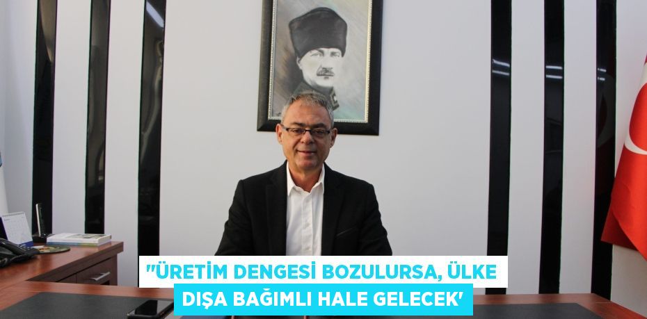 ‘’ÜRETİM DENGESİ BOZULURSA, ÜLKE DIŞA BAĞIMLI HALE GELECEK”