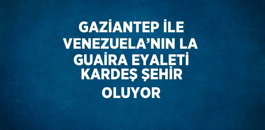 GAZİANTEP İLE VENEZUELA’NIN LA GUAİRA EYALETİ KARDEŞ ŞEHİR OLUYOR