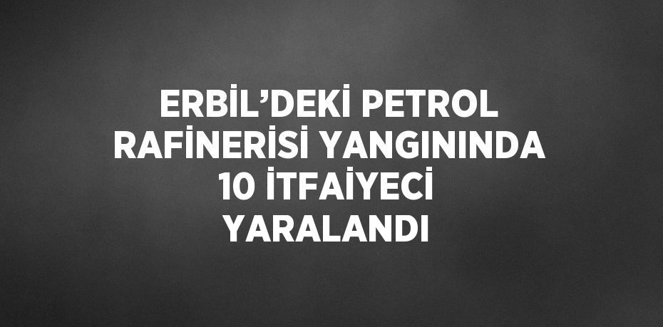 ERBİL’DEKİ PETROL RAFİNERİSİ YANGININDA 10 İTFAİYECİ YARALANDI