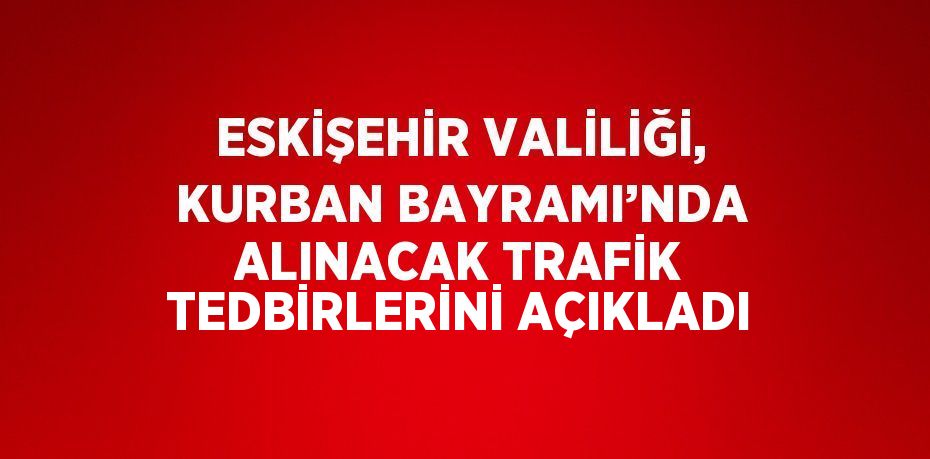 ESKİŞEHİR VALİLİĞİ, KURBAN BAYRAMI’NDA ALINACAK TRAFİK TEDBİRLERİNİ AÇIKLADI