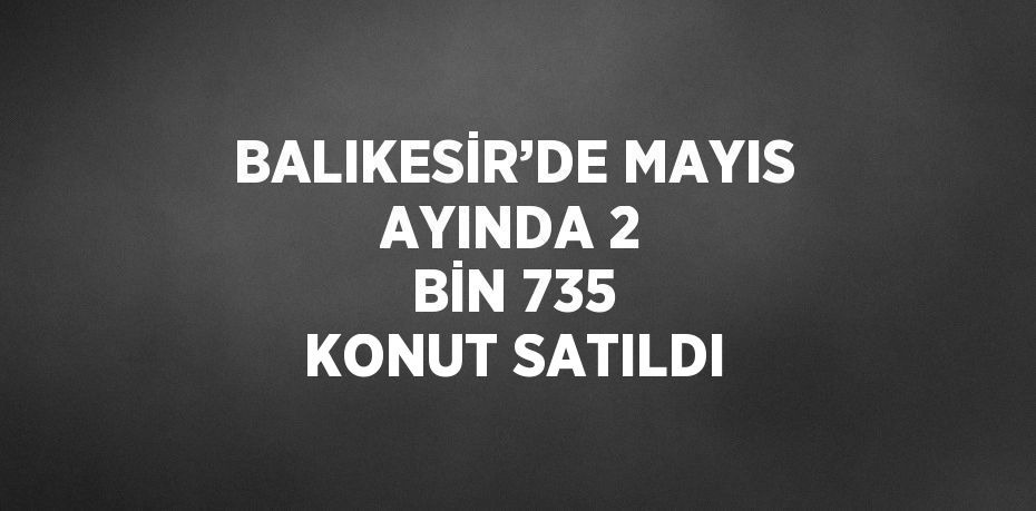 BALIKESİR’DE MAYIS AYINDA 2 BİN 735 KONUT SATILDI