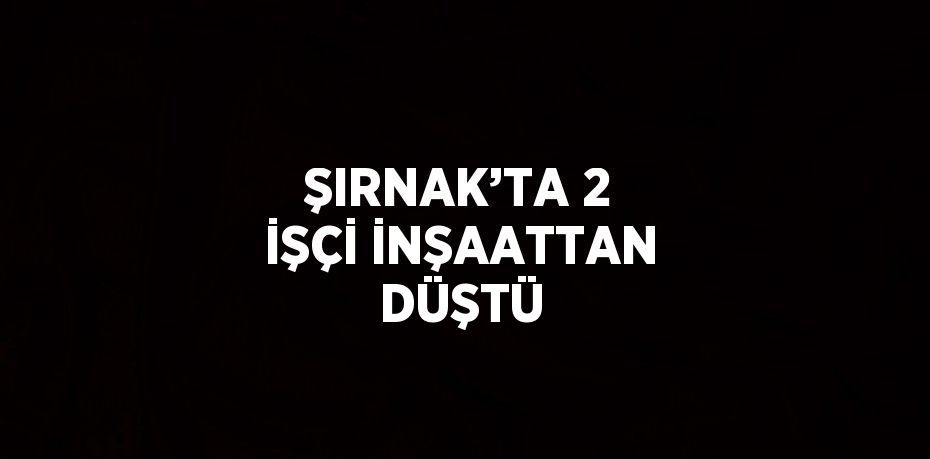 ŞIRNAK’TA 2 İŞÇİ İNŞAATTAN DÜŞTÜ