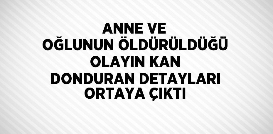 ANNE VE OĞLUNUN ÖLDÜRÜLDÜĞÜ OLAYIN KAN DONDURAN DETAYLARI ORTAYA ÇIKTI