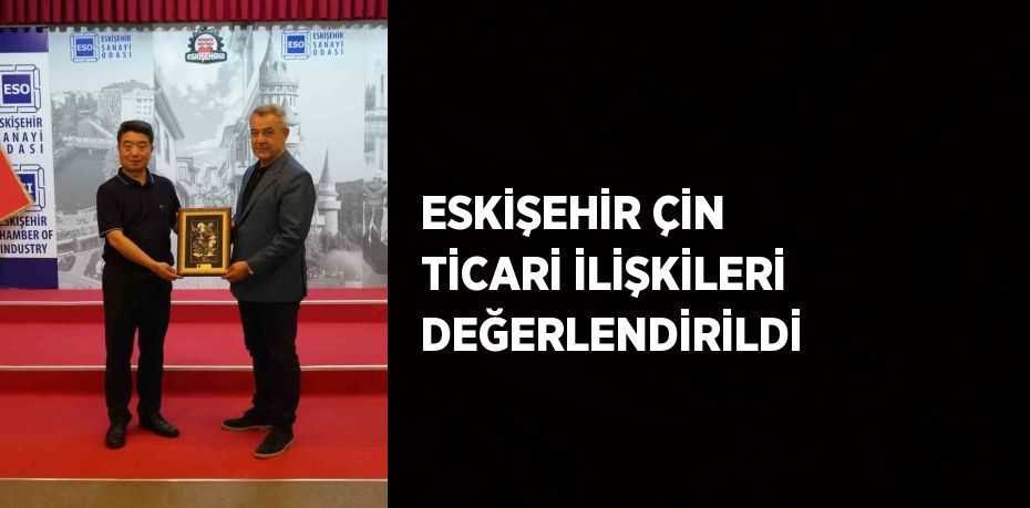 ESKİŞEHİR ÇİN TİCARİ İLİŞKİLERİ DEĞERLENDİRİLDİ