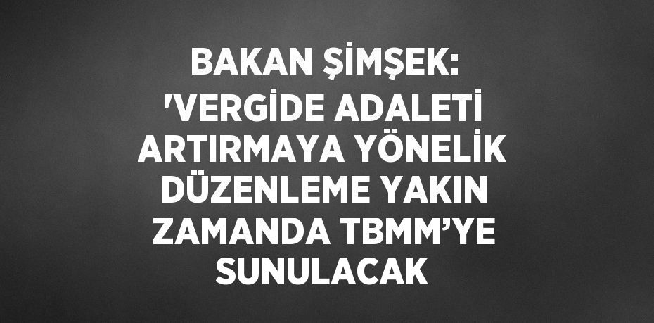 BAKAN ŞİMŞEK: 'VERGİDE ADALETİ ARTIRMAYA YÖNELİK DÜZENLEME YAKIN ZAMANDA TBMM’YE SUNULACAK