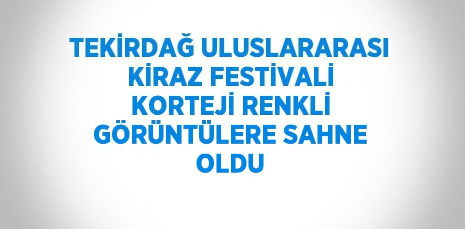 TEKİRDAĞ ULUSLARARASI KİRAZ FESTİVALİ KORTEJİ RENKLİ GÖRÜNTÜLERE SAHNE OLDU