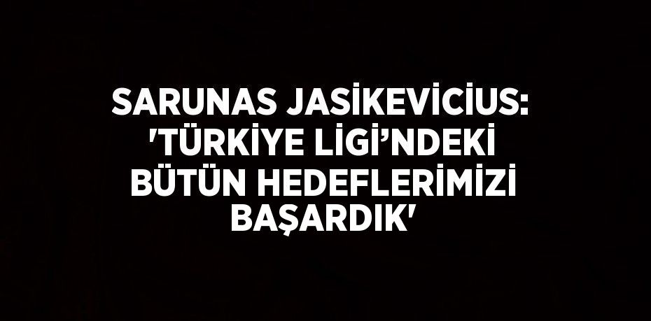 SARUNAS JASİKEVİCİUS: 'TÜRKİYE LİGİ’NDEKİ BÜTÜN HEDEFLERİMİZİ BAŞARDIK'