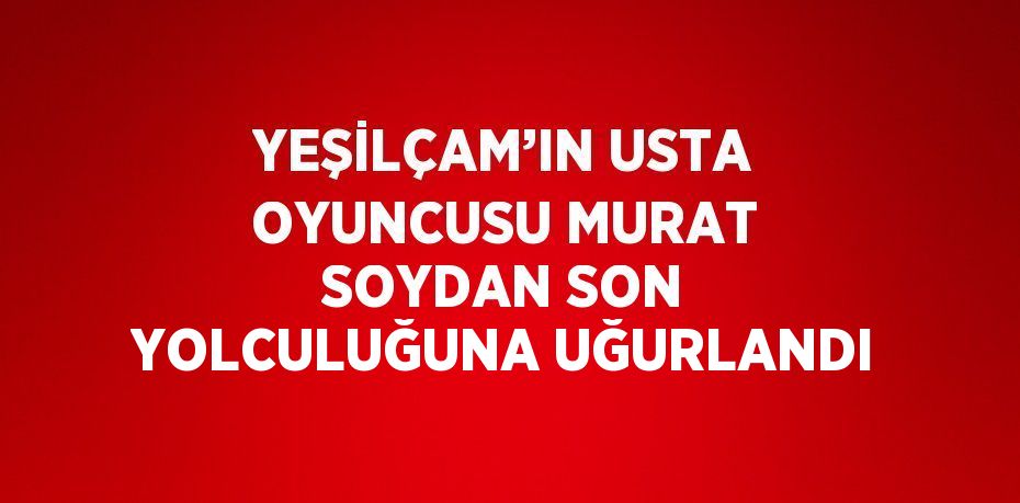 YEŞİLÇAM’IN USTA OYUNCUSU MURAT SOYDAN SON YOLCULUĞUNA UĞURLANDI