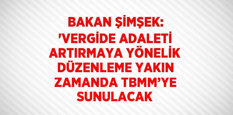 BAKAN ŞİMŞEK: 'VERGİDE ADALETİ ARTIRMAYA YÖNELİK DÜZENLEME YAKIN ZAMANDA TBMM’YE SUNULACAK