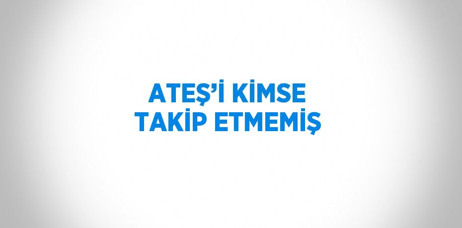 ATEŞ’İ KİMSE TAKİP ETMEMİŞ