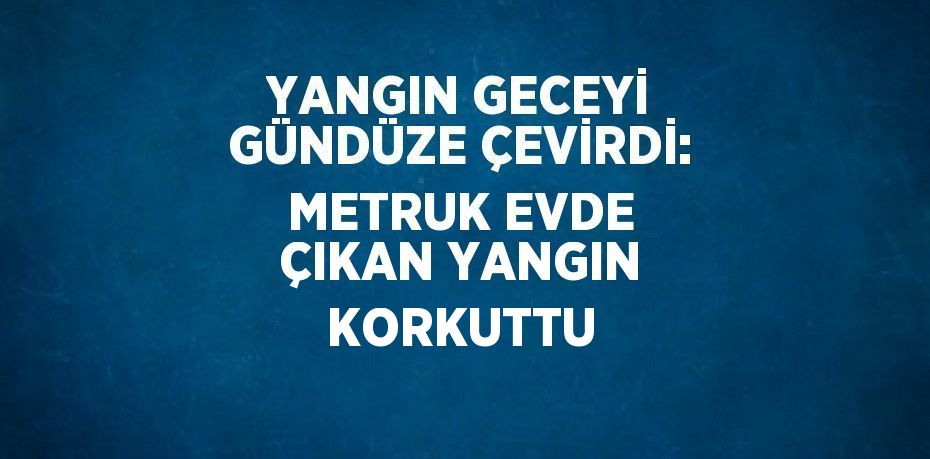 YANGIN GECEYİ GÜNDÜZE ÇEVİRDİ: METRUK EVDE ÇIKAN YANGIN KORKUTTU