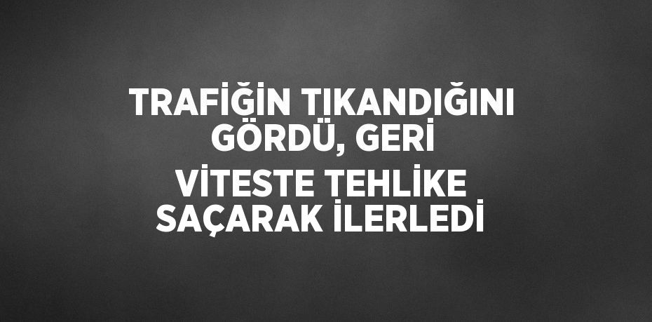 TRAFİĞİN TIKANDIĞINI GÖRDÜ, GERİ VİTESTE TEHLİKE SAÇARAK İLERLEDİ