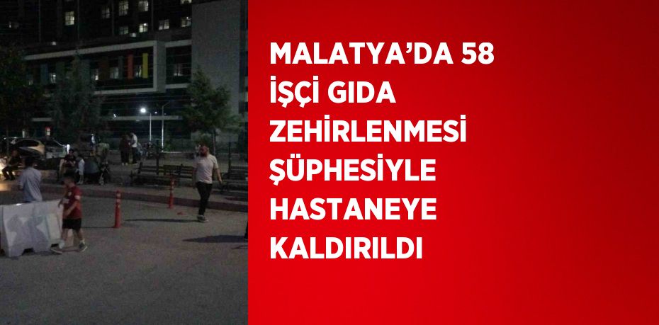 MALATYA’DA 58 İŞÇİ GIDA ZEHİRLENMESİ ŞÜPHESİYLE HASTANEYE KALDIRILDI