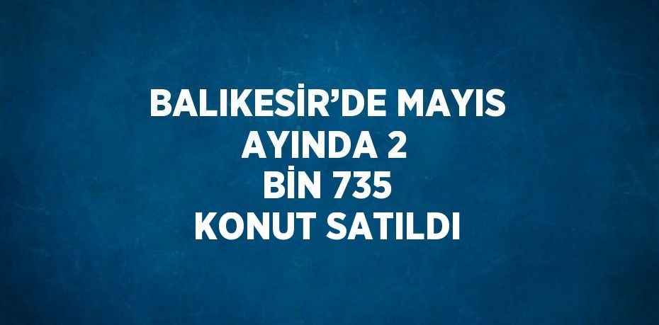 BALIKESİR’DE MAYIS AYINDA 2 BİN 735 KONUT SATILDI