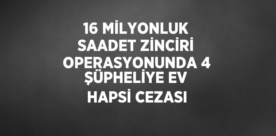 16 MİLYONLUK SAADET ZİNCİRİ OPERASYONUNDA 4 ŞÜPHELİYE EV HAPSİ CEZASI