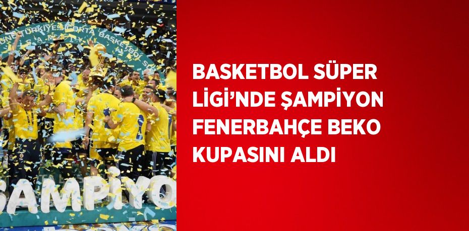 BASKETBOL SÜPER LİGİ’NDE ŞAMPİYON FENERBAHÇE BEKO KUPASINI ALDI