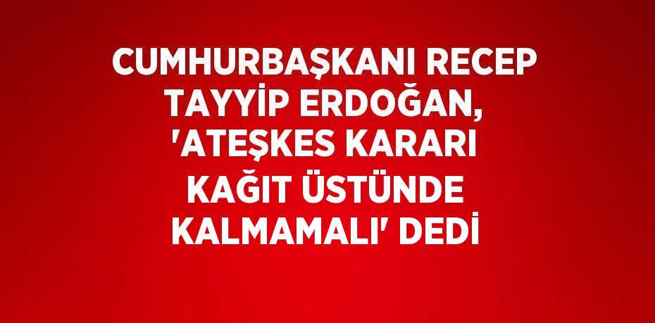 CUMHURBAŞKANI RECEP TAYYİP ERDOĞAN, 'ATEŞKES KARARI KAĞIT ÜSTÜNDE KALMAMALI' DEDİ