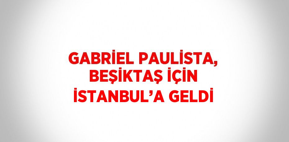 GABRİEL PAULİSTA, BEŞİKTAŞ İÇİN İSTANBUL’A GELDİ