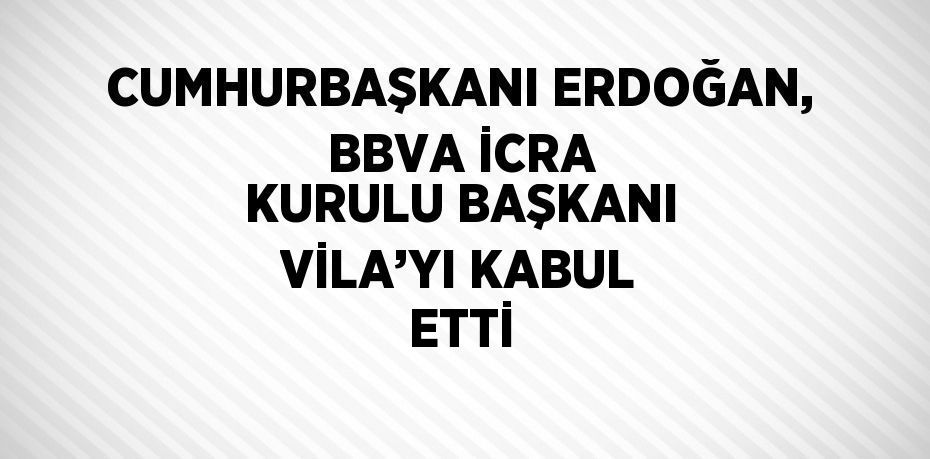 CUMHURBAŞKANI ERDOĞAN, BBVA İCRA KURULU BAŞKANI VİLA’YI KABUL ETTİ