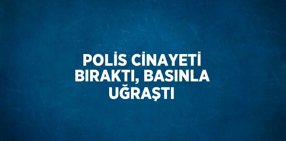 POLİS CİNAYETİ BIRAKTI, BASINLA UĞRAŞTI