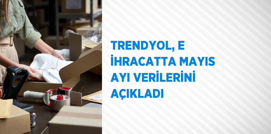 TRENDYOL, E İHRACATTA MAYIS AYI VERİLERİNİ AÇIKLADI