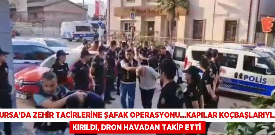 BURSA’DA ZEHİR TACİRLERİNE ŞAFAK OPERASYONU...KAPILAR KOÇBAŞLARIYLA KIRILDI, DRON HAVADAN TAKİP ETTİ