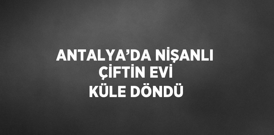 ANTALYA’DA NİŞANLI ÇİFTİN EVİ KÜLE DÖNDÜ