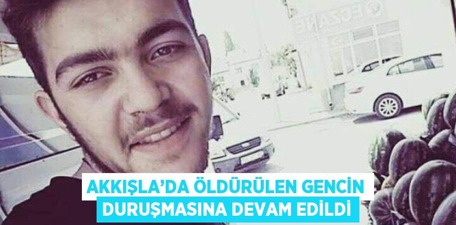 AKKIŞLA’DA ÖLDÜRÜLEN GENCİN DURUŞMASINA DEVAM EDİLDİ